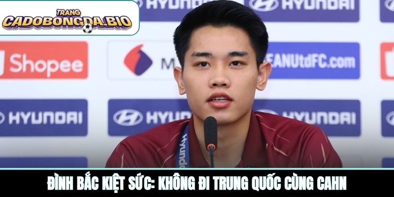 Đình Bắc kiệt sức: Không đi Trung Quốc cùng CAHN